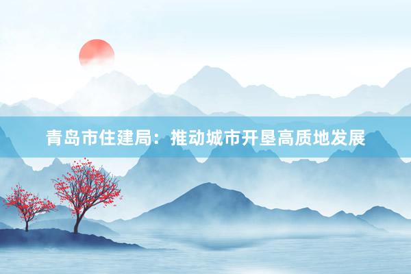 青岛市住建局：推动城市开垦高质地发展