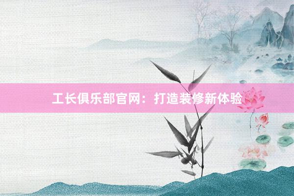 工长俱乐部官网：打造装修新体验